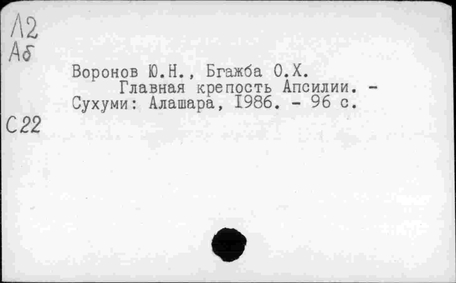 ﻿А 2
Ä<5"
Воронов Ю.Н., Бгажба О.Х.
Главная крепость Апсилии. -Сухуми: Алашара, 1986. - 96 с.
С 22